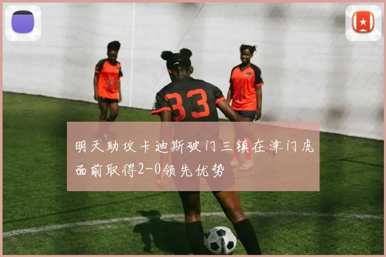 明天助攻卡迪斯破门三镇在津门虎面前取得2-0领先优势