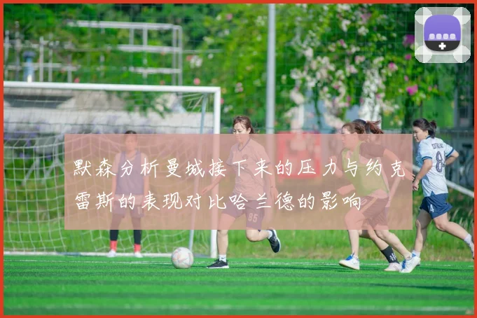 默森分析曼城接下来的压力与约克雷斯的表现对比哈兰德的影响