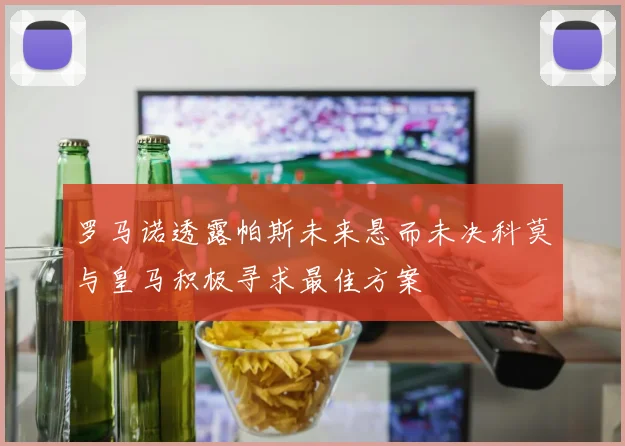 罗马诺透露帕斯未来悬而未决科莫与皇马积极寻求最佳方案