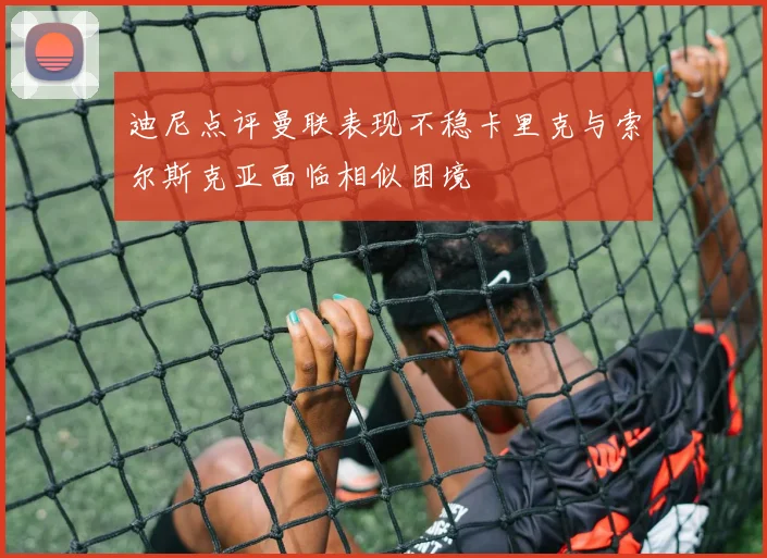 迪尼点评曼联表现不稳卡里克与索尔斯克亚面临相似困境