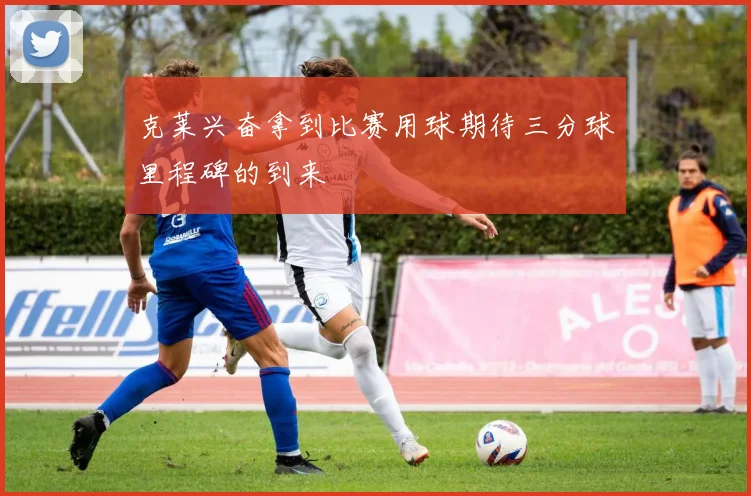 克莱兴奋拿到比赛用球期待三分球里程碑的到来