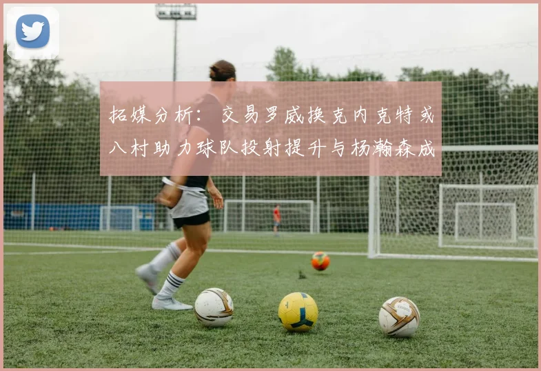 拓媒分析：交易罗威换克内克特或八村助力球队投射提升与杨瀚森成长