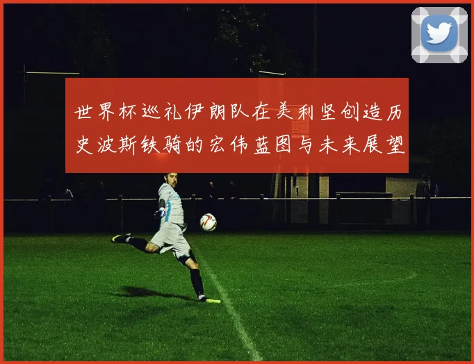 世界杯巡礼伊朗队在美利坚创造历史波斯铁骑的宏伟蓝图与未来展望
