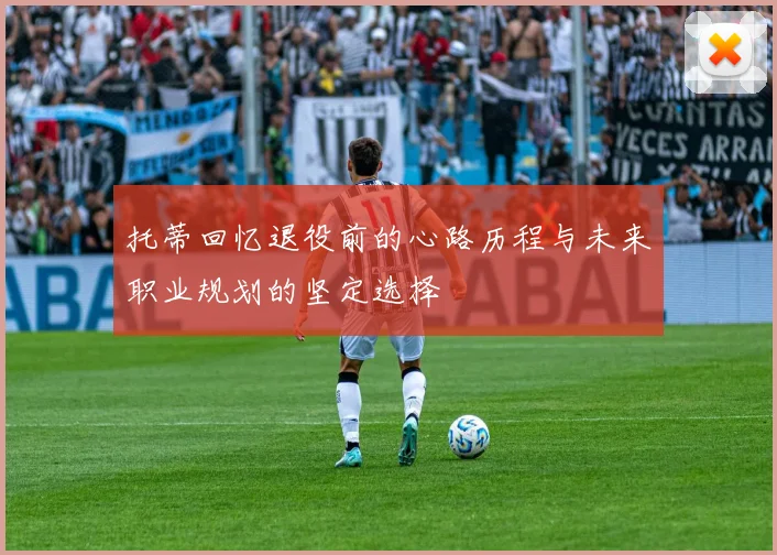 托蒂回忆退役前的心路历程与未来职业规划的坚定选择