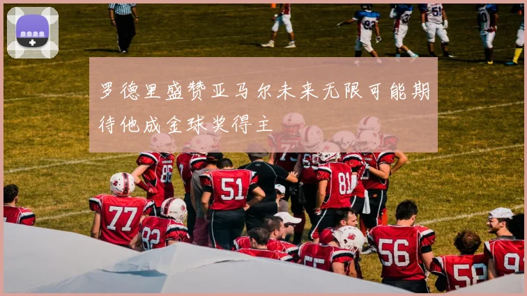 罗德里盛赞亚马尔未来无限可能期待他成金球奖得主