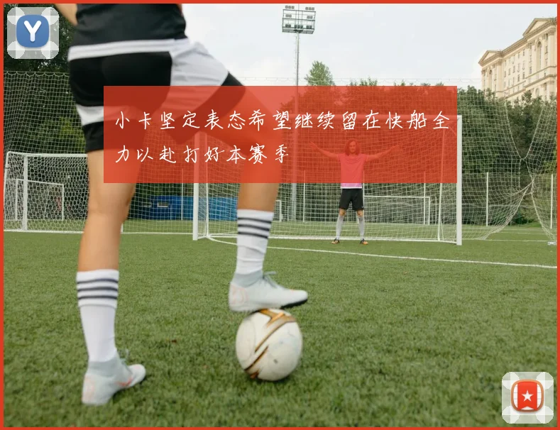 小卡坚定表态希望继续留在快船全力以赴打好本赛季