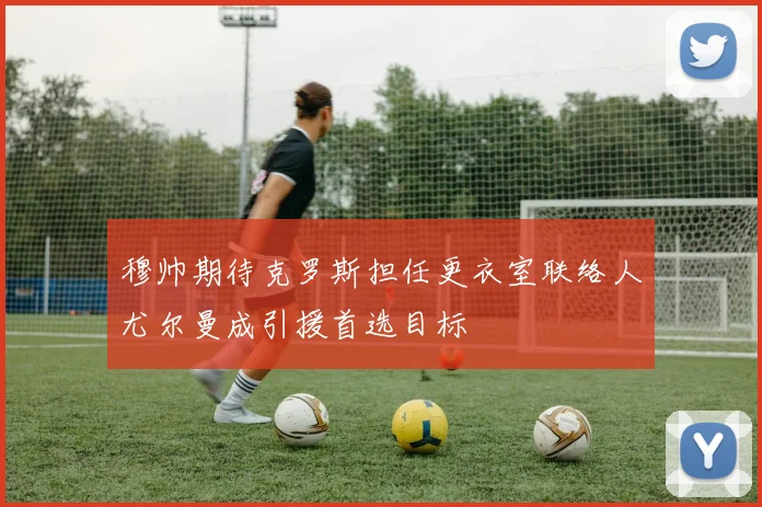 穆帅期待克罗斯担任更衣室联络人尤尔曼成引援首选目标