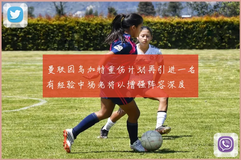 曼联因乌加特重伤计划再引进一名有经验中场老将以增强阵容深度