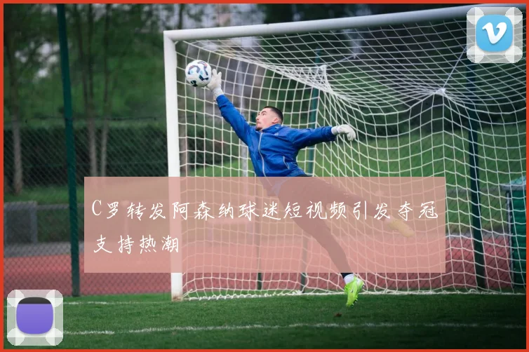C罗转发阿森纳球迷短视频引发夺冠支持热潮