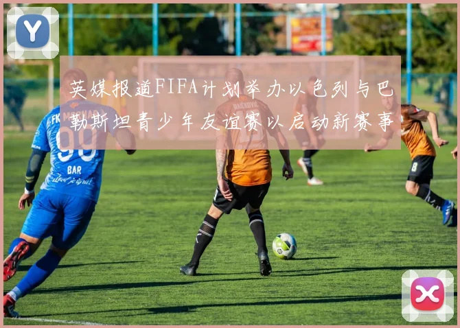 英媒报道FIFA计划举办以色列与巴勒斯坦青少年友谊赛以启动新赛事