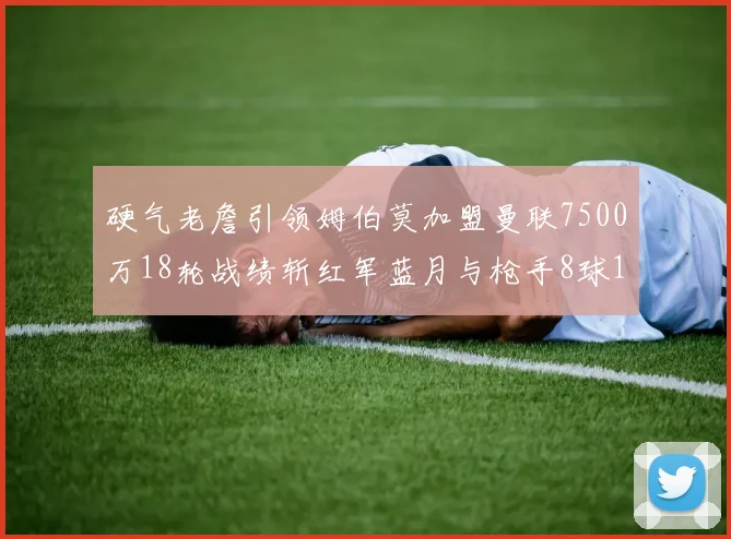 硬气老詹引领姆伯莫加盟曼联7500万18轮战绩斩红军蓝月与枪手8球1助