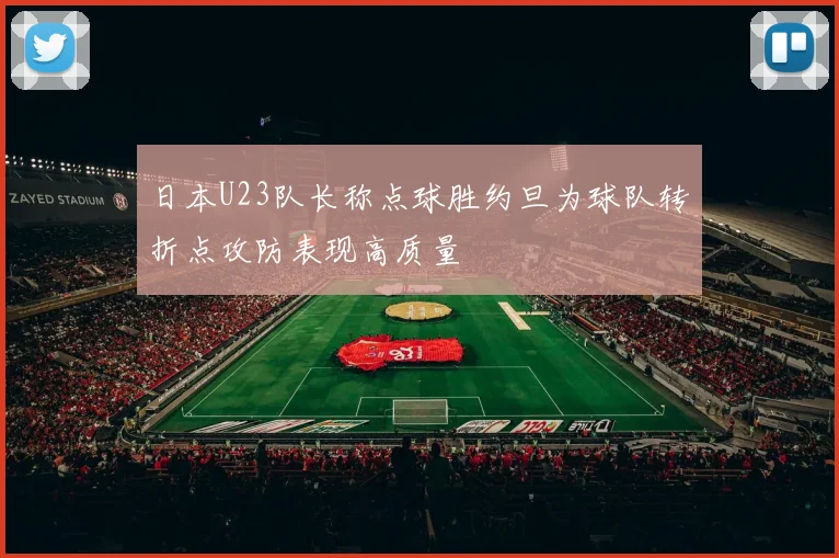 日本U23队长称点球胜约旦为球队转折点攻防表现高质量