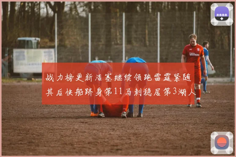 战力榜更新活塞继续领跑雷霆紧随其后快船跻身第11马刺稳居第3湖人排名第13