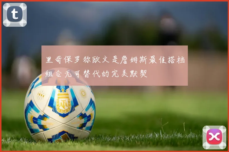 里奇保罗称欧文是詹姆斯最佳搭档组合无可替代的完美默契