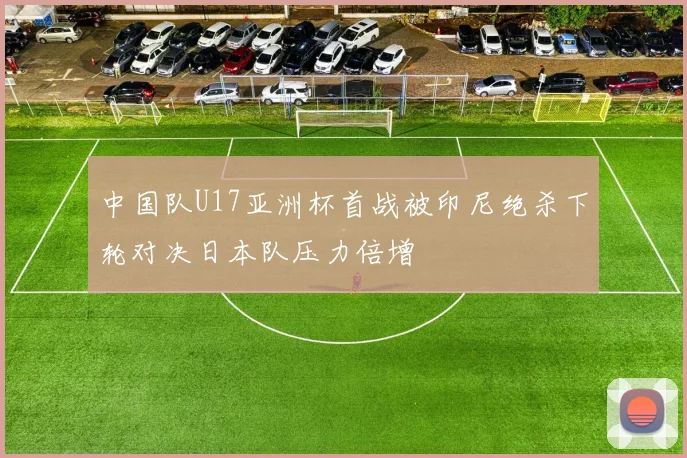 中国队U17亚洲杯首战被印尼绝杀下轮对决日本队压力倍增