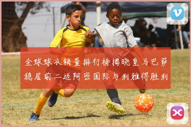 全球球衣销量排行榜揭晓皇马巴萨稳居前二迈阿密国际与利雅得胜利表现抢眼