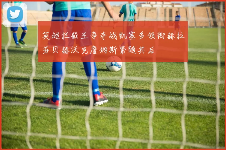 英超拦截王争夺战凯塞多领衔赫拉芬贝赫沃克詹姆斯紧随其后