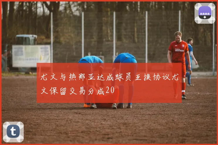 尤文与热那亚达成球员互换协议尤文保留交易分成20