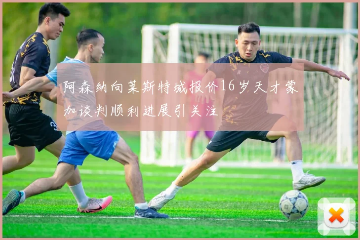 阿森纳向莱斯特城报价16岁天才蒙加谈判顺利进展引关注