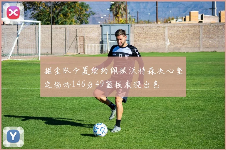 掘金队今夏续约佩顿沃特森决心坚定场均146分49篮板表现出色